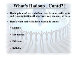 What's Hadoop ..Contd??
 Hadoop is a software platform that lets one easily write
and run applications that process vast amounts of data.
 Here's what makes Hadoop especially useful:
 Scalable
 Economical
 Efficient
 Reliable
 