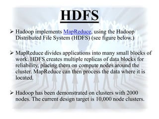 HDFS
 Hadoop implements MapReduce, using the Hadoop
Distributed File System (HDFS) (see figure below.)
 MapReduce divides applications into many small blocks of
work. HDFS creates multiple replicas of data blocks for
reliability, placing them on compute nodes around the
cluster. MapReduce can then process the data where it is
located.
 Hadoop has been demonstrated on clusters with 2000
nodes. The current design target is 10,000 node clusters.
 