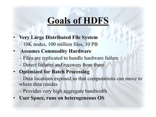 Goals of HDFS
• Very Large Distributed File System
– 10K nodes, 100 million files, 10 PB
• Assumes Commodity Hardware
– Files are replicated to handle hardware failure
– Detect failures and recovers from them
• Optimized for Batch Processing
– Data locations exposed so that computations can move to
where data resides
– Provides very high aggregate bandwidth
• User Space, runs on heterogeneous OS
 