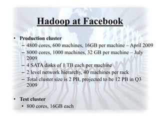 Hadoop at Facebook
• Production cluster
– 4800 cores, 600 machines, 16GB per machine – April 2009
– 8000 cores, 1000 machines, 32 GB per machine – July
2009
– 4 SATA disks of 1 TB each per machine
– 2 level network hierarchy, 40 machines per rack
– Total cluster size is 2 PB, projected to be 12 PB in Q3
2009
• Test cluster
• 800 cores, 16GB each
 