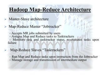 Hadoop Map-Reduce Architecture
 Master-Slave architecture
 Map-Reduce Master “Jobtracker”
– Accepts MR jobs submitted by users
– Assigns Map and Reduce tasks to Tasktrackers
– Monitors task and tasktracker status, re-executes tasks upon
failure
 Map-Reduce Slaves “Tasktrackers”
– Run Map and Reduce tasks upon instruction from the Jobtracker
– Manage storage and transmission of intermediate output
 