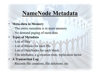 NameNode Metadata
• Meta-data in Memory
– The entire metadata is in main memory
– No demand paging of meta-data
• Types of Metadata
– List of files
– List of Blocks for each file
– List of DataNodes for each block
– File attributes, e.g creation time, replication factor
• A Transaction Log
– Records file creations, file deletions. etc
 