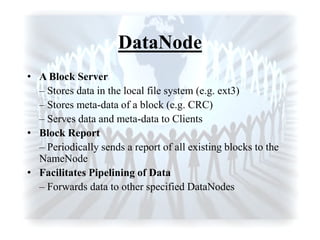 DataNode
• A Block Server
– Stores data in the local file system (e.g. ext3)
– Stores meta-data of a block (e.g. CRC)
– Serves data and meta-data to Clients
• Block Report
– Periodically sends a report of all existing blocks to the
NameNode
• Facilitates Pipelining of Data
– Forwards data to other specified DataNodes
 