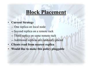 Block Placement
• Current Strategy
-- One replica on local node
-- Second replica on a remote rack
-- Third replica on same remote rack
-- Additional replicas are randomly placed
• Clients read from nearest replica
• Would like to make this policy pluggable
 