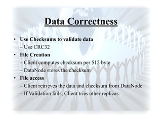 Data Correctness
• Use Checksums to validate data
– Use CRC32
• File Creation
– Client computes checksum per 512 byte
– DataNode stores the checksum
• File access
– Client retrieves the data and checksum from DataNode
– If Validation fails, Client tries other replicas
 