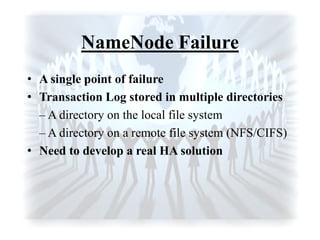NameNode Failure
• A single point of failure
• Transaction Log stored in multiple directories
– A directory on the local file system
– A directory on a remote file system (NFS/CIFS)
• Need to develop a real HA solution
 