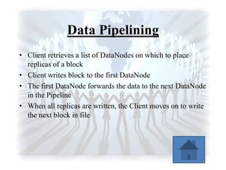 Data Pipelining
• Client retrieves a list of DataNodes on which to place
replicas of a block
• Client writes block to the first DataNode
• The first DataNode forwards the data to the next DataNode
in the Pipeline
• When all replicas are written, the Client moves on to write
the next block in file
 