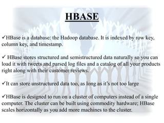 HBASE
HBase is a database: the Hadoop database. It is indexed by row key,
column key, and timestamp.
 HBase stores structured and semistructured data naturally so you can
load it with tweets and parsed log files and a catalog of all your products
right along with their customer reviews.
It can store unstructured data too, as long as it‟s not too large
HBase is designed to run on a cluster of computers instead of a single
computer. The cluster can be built using commodity hardware; HBase
scales horizontally as you add more machines to the cluster.
 