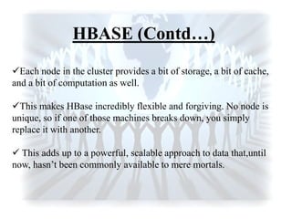 HBASE (Contd…)
Each node in the cluster provides a bit of storage, a bit of cache,
and a bit of computation as well.
This makes HBase incredibly flexible and forgiving. No node is
unique, so if one of those machines breaks down, you simply
replace it with another.
 This adds up to a powerful, scalable approach to data that,until
now, hasn‟t been commonly available to mere mortals.
 
