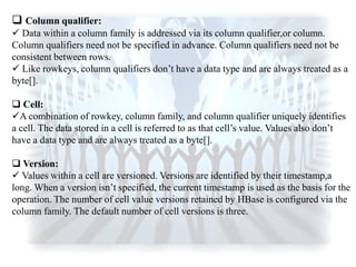  Column qualifier:
 Data within a column family is addressed via its column qualifier,or column.
Column qualifiers need not be specified in advance. Column qualifiers need not be
consistent between rows.
 Like rowkeys, column qualifiers don‟t have a data type and are always treated as a
byte[].
 Cell:
A combination of rowkey, column family, and column qualifier uniquely identifies
a cell. The data stored in a cell is referred to as that cell‟s value. Values also don‟t
have a data type and are always treated as a byte[].
 Version:
 Values within a cell are versioned. Versions are identified by their timestamp,a
long. When a version isn‟t specified, the current timestamp is used as the basis for the
operation. The number of cell value versions retained by HBase is configured via the
column family. The default number of cell versions is three.
 