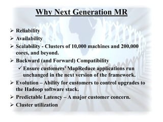 Why Next Generation MR
 Reliability
 Availability
 Scalability - Clusters of 10,000 machines and 200,000
cores, and beyond.
 Backward (and Forward) Compatibility
 Ensure customers’ MapReduce applications run
unchanged in the next version of the framework.
 Evolution – Ability for customers to control upgrades to
the Hadoop software stack.
 Predictable Latency – A major customer concern.
 Cluster utilization
 