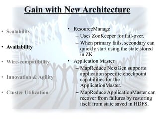 Gain with New Architecture
• ResourceManage
– Uses ZooKeeper for fail-over.
– When primary fails, secondary can
quickly start using the state stored
in ZK
• Application Master
– MapReduce NextGen supports
application specific checkpoint
capabilities for the
ApplicationMaster.
– MapReduce ApplicationMaster can
recover from failures by restoring
itself from state saved in HDFS.
• Scalability
• Availability
• Wire-compatibility
• Innovation & Agility
• Cluster Utilization
 