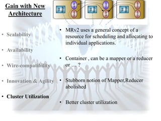 Gain with New
Architecture
• MRv2 uses a general concept of a
resource for scheduling and allocating to
individual applications.
• Container , can be a mapper or a reducer
or … ?
• Stubborn notion of Mapper,Reducer
abolished
• Better cluster utilization
• Scalability
• Availability
• Wire-compatibility
• Innovation & Agility
• Cluster Utilization
 