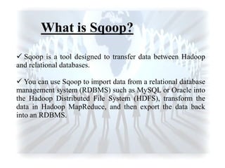  Sqoop is a tool designed to transfer data between Hadoop
and relational databases.
 You can use Sqoop to import data from a relational database
management system (RDBMS) such as MySQL or Oracle into
the Hadoop Distributed File System (HDFS), transform the
data in Hadoop MapReduce, and then export the data back
into an RDBMS.
What is Sqoop?
 