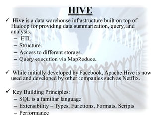 HIVE
 Hive is a data warehouse infrastructure built on top of
Hadoop for providing data summarization, query, and
analysis.
– ETL.
– Structure.
– Access to different storage.
– Query execution via MapReduce.
 While initially developed by Facebook, Apache Hive is now
used and developed by other companies such as Netflix.
 Key Building Principles:
– SQL is a familiar language
– Extensibility – Types, Functions, Formats, Scripts
– Performance
 