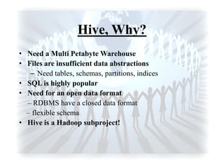 Hive, Why?
• Need a Multi Petabyte Warehouse
• Files are insufficient data abstractions
– Need tables, schemas, partitions, indices
• SQL is highly popular
• Need for an open data format
– RDBMS have a closed data format
– flexible schema
• Hive is a Hadoop subproject!
 