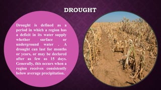 DROUGHT
Drought is defined as a
period in which a region has
a deficit in its water supply
whether surface or
underground water . A
drought can last for months
or years, or may be declared
after as few as 15 days.
Generally, this occurs when a
region receives consistently
below average precipitation.
 