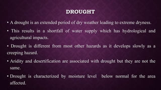 DROUGHT
• A drought is an extended period of dry weather leading to extreme dryness.
• This results in a shortfall of water supply which has hydrological and
agricultural impacts.
• Drought is different from most other hazards as it develops slowly as a
creeping hazard.
• Aridity and desertification are associated with drought but they are not the
same.
• Drought is characterized by moisture level below normal for the area
affected.
 