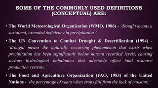 SOME OF THE COMMONLY USED DEFINITIONS
(CONCEPTUAL) ARE:
• The World Meteorological Organization (WMO, 1986) - ‘drought means a
sustained, extended deficiency in precipitation.’
• The UN Convention to Combat Drought & Desertification (1994) -
‘drought means the naturally occurring phenomenon that exists when
precipitation has been significantly below normal recorded levels, causing
serious hydrological imbalances that adversely affect land resource
production systems.’
• The Food and Agriculture Organization (FAO, 1983) of the United
Nations - ‘the percentage of years when crops fail from the lack of moisture.’
 