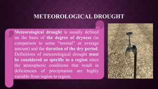 METEOROLOGICAL DROUGHT
Meteorological drought is usually defined
on the basis of the degree of dryness (in
comparison to some “normal” or average
amount) and the duration of the dry period.
Definitions of meteorological drought must
be considered as specific to a region since
the atmospheric conditions that result in
deficiencies of precipitation are highly
variable from region to region.
 