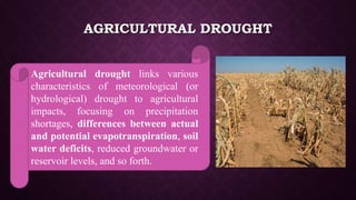 AGRICULTURAL DROUGHT
Agricultural drought links various
characteristics of meteorological (or
hydrological) drought to agricultural
impacts, focusing on precipitation
shortages, differences between actual
and potential evapotranspiration, soil
water deficits, reduced groundwater or
reservoir levels, and so forth.
 