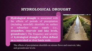 HYDROLOGICAL DROUGHT
Hydrological drought is associated with
the effects of periods of precipitation
(including snowfall) shortfalls on surface
or subsurface water supply (i.e.,
streamflow, reservoir and lake levels,
groundwater). The frequency and severity
of hydrological drought is often defined
on a watershed or river basin scale.
The effects of precipitation shortfalls on stream flows and reservoir, lake,
and groundwater levels.
 