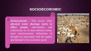 SOCIOECONOMIC
Socioeconomic - This occurs when
physical water shortage starts to
affect people, individually and
collectively or, in more abstract terms,
most socioeconomic definitions of
drought are associated with the supply
and demand of an economic good.
 