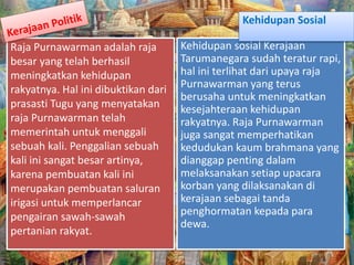 Raja Purnawarman adalah raja
besar yang telah berhasil
meningkatkan kehidupan
rakyatnya. Hal ini dibuktikan dari
prasasti Tugu yang menyatakan
raja Purnawarman telah
memerintah untuk menggali
sebuah kali. Penggalian sebuah
kali ini sangat besar artinya,
karena pembuatan kali ini
merupakan pembuatan saluran
irigasi untuk memperlancar
pengairan sawah-sawah
pertanian rakyat.
Kehidupan sosial Kerajaan
Tarumanegara sudah teratur rapi,
hal ini terlihat dari upaya raja
Purnawarman yang terus
berusaha untuk meningkatkan
kesejahteraan kehidupan
rakyatnya. Raja Purnawarman
juga sangat memperhatikan
kedudukan kaum brahmana yang
dianggap penting dalam
melaksanakan setiap upacara
korban yang dilaksanakan di
kerajaan sebagai tanda
penghormatan kepada para
dewa.
Kehidupan Sosial
 