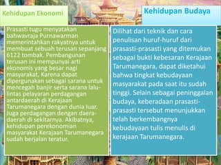 Kehidupan Ekonomi
Prasasti tugu menyatakan
bahwavraja Purnawarman
memerintahkan rakyatnya untuk
membuat sebuah terusan sepanjang
6122 tombak. Pembangunan
terusan ini mempunyai arti
ekonomis yang besar nagi
masyarakat, Karena dapat
dipergunakan sebagai sarana untuk
mencegah banjir serta sarana lalu-
lintas pelayaran perdagangan
antardaerah di Kerajaan
Tarumanegara dengan dunia luar.
Juga perdagangan dengan daera-
daerah di sekitarnya. Akibatnya,
kehidupan perekonomian
masyarakat Kerajaan Tarumanegara
sudah berjalan teratur.
Kehidupan Budaya
Dilihat dari teknik dan cara
penulisan huruf-huruf dari
prasasti-prasasti yang ditemukan
sebagai bukti kebesaran Kerajaan
Tarumanegara, dapat diketahui
bahwa tingkat kebudayaan
masyarakat pada saat itu sudah
tinggi. Selain sebagai peninggalan
budaya, keberadaan prasasti-
prasasti tersebut menunjukkan
telah berkembangnya
kebudayaan tulis menulis di
kerajaan Tarumanegara.
 