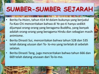 SUMBER-SUMBER SEJARAH
• Berita Fa-Hsien, tahun 414 M dalam bukunya yang berjudul
Fa-Kao-Chi menceritakan bahwa di Ye-po-ti hanya sedikit
dijumpai orang-orang yang beragama Buddha, yang banyak
adalah orang-orang yang beragama Hindu dan sebagian masih
animisme.
• Berita Dinasti Sui, menceritakan bahwa tahun 528 dan 535
telah datang utusan dari To- lo-mo yang terletak di sebelah
selatan.
• Berita Dinasti Tang, juga menceritakan bahwa tahun 666 dan
669 telah datang utusaan dari To-lo-mo.
 