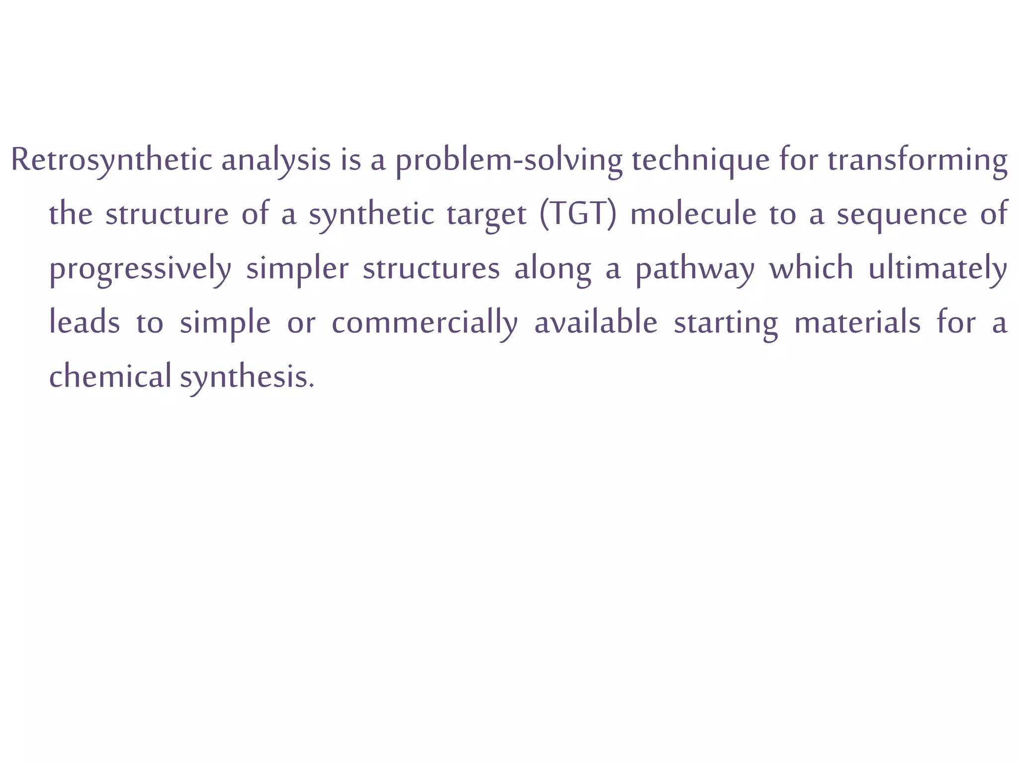 Retrosynthetic analysis is a problem-solving technique for transforming
the structure of a synthetic target (TGT) molecule to a sequence of
progressively simpler structures along a pathway which ultimately
leads to simple or commercially available starting materials for a
chemicalsynthesis.
 