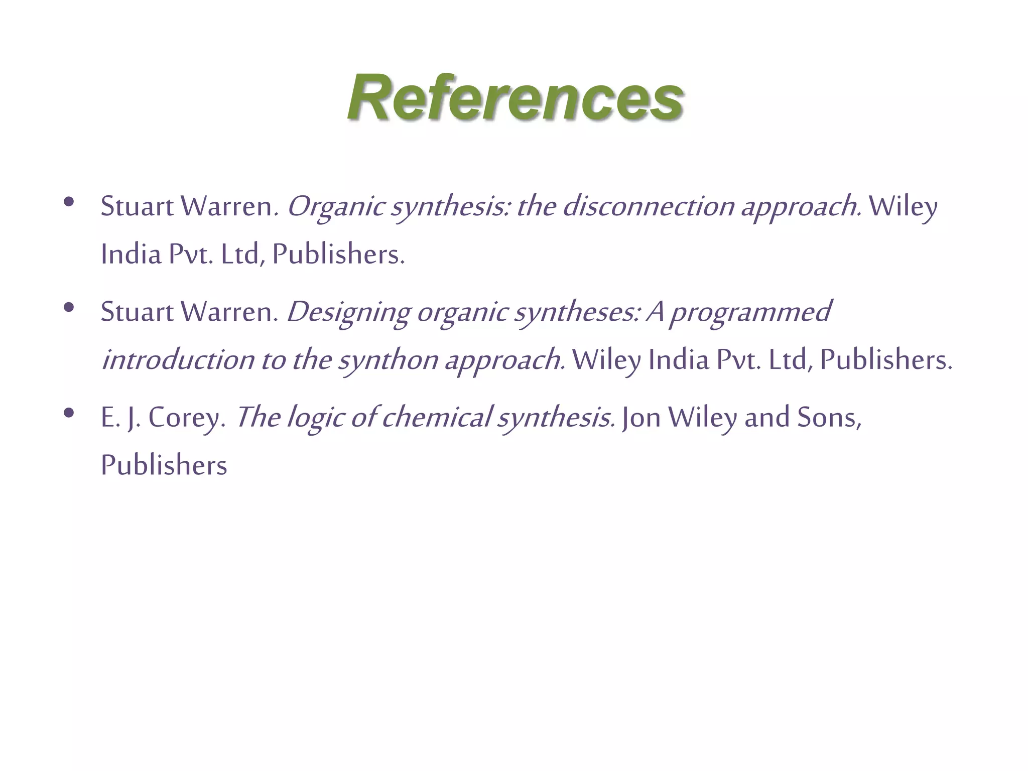 References
• Stuart Warren.Organicsynthesis:thedisconnectionapproach. Wiley
India Pvt. Ltd, Publishers.
• Stuart Warren. Designing organicsyntheses:Aprogrammed
introductiontothesynthonapproach. Wiley India Pvt. Ltd, Publishers.
• E. J. Corey. Thelogicofchemicalsynthesis.Jon Wiley and Sons,
Publishers
 