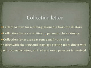 Letters written for realizing payments from the debtors.
Collection letter are written to persuade the customer.
Collection letter are sent sent usually one after
another,with the tone and language getting more direct with
each successive letter,until atleast some payment is received.
 