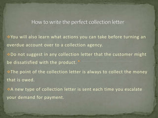 You will also learn what actions you can take before turning an
overdue account over to a collection agency.
Do not suggest in any collection letter that the customer might
be dissatisfied with the product.
The point of the collection letter is always to collect the money
that is owed.
A new type of collection letter is sent each time you escalate
your demand for payment.
 