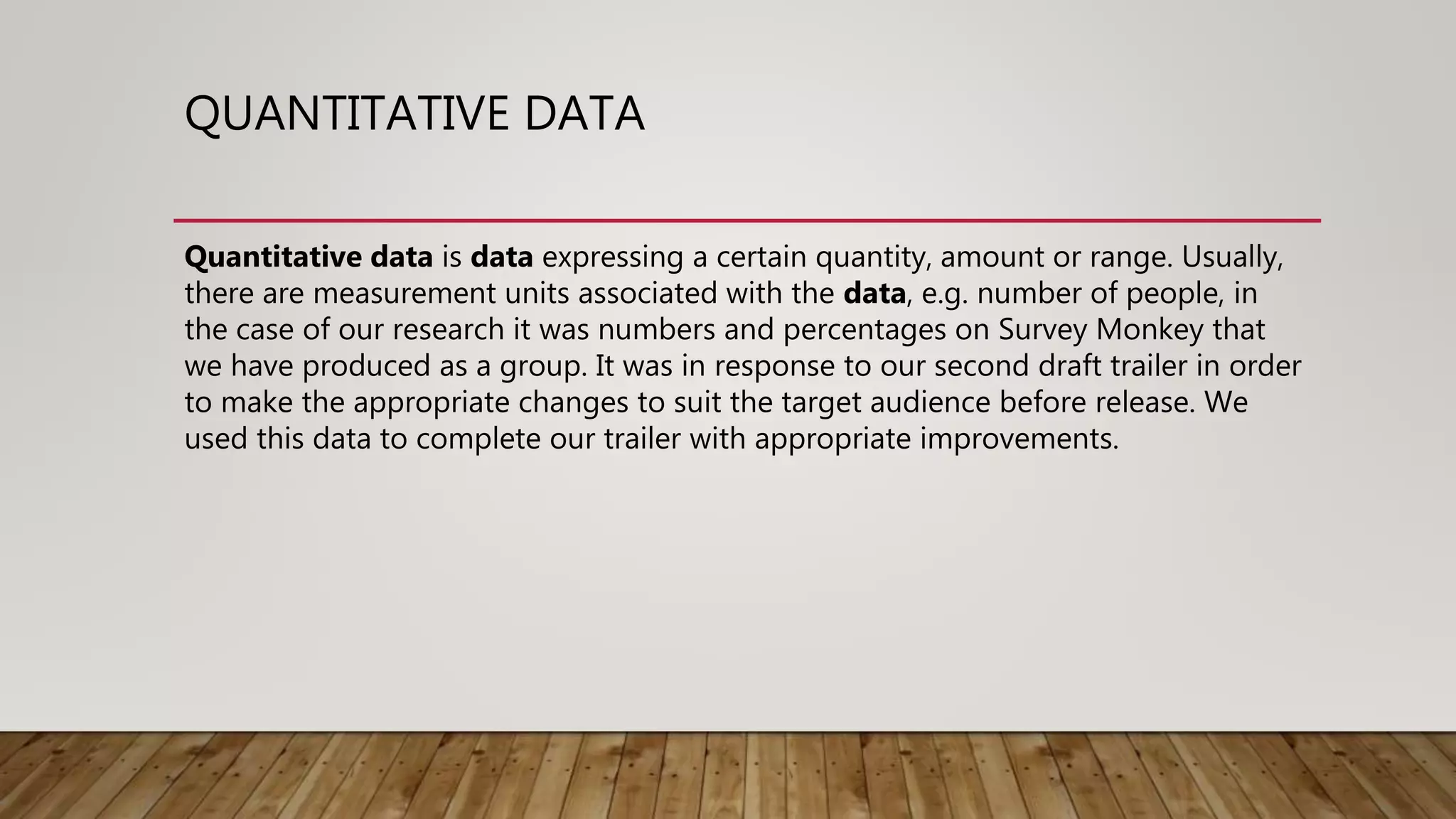 QUANTITATIVE DATA
Quantitative data is data expressing a certain quantity, amount or range. Usually,
there are measurement units associated with the data, e.g. number of people, in
the case of our research it was numbers and percentages on Survey Monkey that
we have produced as a group. It was in response to our second draft trailer in order
to make the appropriate changes to suit the target audience before release. We
used this data to complete our trailer with appropriate improvements.
 