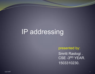 IP addressing
presented by:
Smriti Rastogi .
CSE -3RD YEAR.
1503310230.
5/9/2018 1
 