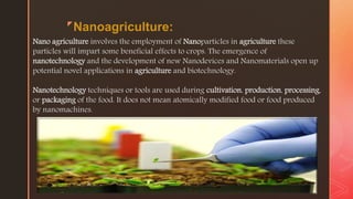 z
Nanoagriculture:
Nano agriculture involves the employment of Nanoparticles in agriculture these
particles will impart some beneficial effects to crops. The emergence of
nanotechnology and the development of new Nanodevices and Nanomaterials open up
potential novel applications in agriculture and biotechnology.
Nanotechnology techniques or tools are used during cultivation, production, processing,
or packaging of the food. It does not mean atomically modified food or food produced
by nanomachines.
 
