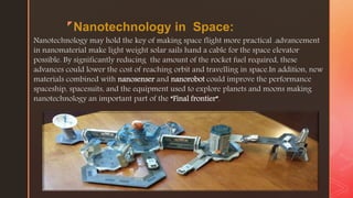 z
Nanotechnology in Space:
Nanotechnology may hold the key of making space flight more practical .advancement
in nanomaterial make light weight solar sails hand a cable for the space elevator
possible. By significantly reducing the amount of the rocket fuel required, these
advances could lower the cost of reaching orbit and travelling in space.In addition, new
materials combined with nanosenser and nanorobot could improve the performance
spaceship, spacesuits, and the equipment used to explore planets and moons making
nanotechnology an important part of the “Final frontier”.
 
