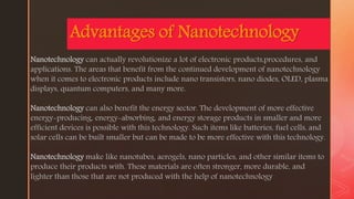 z
Advantages of Nanotechnology
Nanotechnology can actually revolutionize a lot of electronic products,procedures, and
applications. The areas that benefit from the continued development of nanotechnology
when it comes to electronic products include nano transistors, nano diodes, OLED, plasma
displays, quantum computers, and many more.
Nanotechnology can also benefit the energy sector. The development of more effective
energy-producing, energy-absorbing, and energy storage products in smaller and more
efficient devices is possible with this technology. Such items like batteries, fuel cells, and
solar cells can be built smaller but can be made to be more effective with this technology.
Nanotechnology make like nanotubes, aerogels, nano particles, and other similar items to
produce their products with. These materials are often stronger, more durable, and
lighter than those that are not produced with the help of nanotechnology
 