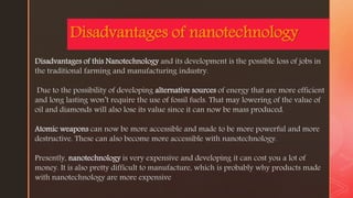 z
Disadvantages of nanotechnology
Disadvantages of this Nanotechnology and its development is the possible loss of jobs in
the traditional farming and manufacturing industry.
Due to the possibility of developing alternative sources of energy that are more efficient
and long lasting won’t require the use of fossil fuels. That may lowering of the value of
oil and diamonds will also lose its value since it can now be mass produced.
Atomic weapons can now be more accessible and made to be more powerful and more
destructive. These can also become more accessible with nanotechnology.
Presently, nanotechnology is very expensive and developing it can cost you a lot of
money. It is also pretty difficult to manufacture, which is probably why products made
with nanotechnology are more expensive
 