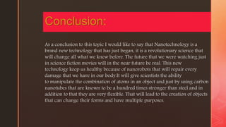 z
As a conclusion to this topic I would like to say that Nanotechnology is a
brand new technology that has just began, it is a revolutionary science that
will change all what we knew before. The future that we were watching just
in science fiction movies will in the near future be real. This new
technology keep us healthy because of nanorobots that will repair every
damage that we have in our body.It will give scientists the ability
to manipulate the combination of atoms in an object and just by using carbon
nanotubes that are known to be a hundred times stronger than steel and in
addition to that they are very flexible. That will lead to the creation of objects
that can change their forms and have multiple purposes.
Conclusion:
 