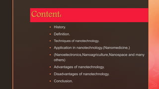 z
Content:
 History.
 Definition.
 Techniques of nanotechnology.
 Application in nanotechnology.(Nanomedicine,)
 (Nanoelectronics,Nanoagriculture,Nanospace and many
others)
 Advantages of nanotechnology.
 Disadvantages of nanotechnology.
 Conclusion.
 