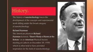 z
The history of nanotechnology traces the
development of the concepts and experimental
work falling under the broad category
of nanotechnology.
Richard Feynman.
The American physicist Richard
Feynman lectured, "There's Plenty of Room at the
Bottom," at an American Physical Society
meeting at Caltech on December 29, 1959,
which is often held to have provided
inspiration for the field of nanotechnology.
History:
 