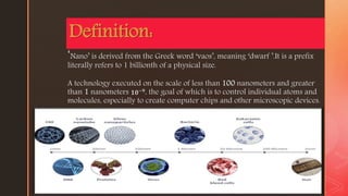 z
‘Nano’ is derived from the Greek word ‘vaos’, meaning ‘dwarf ’.It is a prefix
literally refers to 1 billionth of a physical size.
A technology executed on the scale of less than 100 nanometers and greater
than 1 nanometers 𝟏𝟎−𝟗
, the goal of which is to control individual atoms and
molecules, especially to create computer chips and other microscopic devices.
Definition:
 