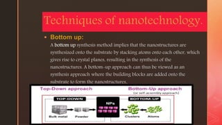 z
 Bottom up:
A bottom up synthesis method implies that the nanostructures are
synthesized onto the substrate by stacking atoms onto each other, which
gives rise to crystal planes, resulting in the synthesis of the
nanostructures. A bottom-up approach can thus be viewed as an
synthesis approach where the building blocks are added onto the
substrate to form the nanostructures.
Techniques of nanotechnology.
 