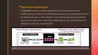 zTop Down technique:
A top down synthesis method implies that the nanostructures are
synthesized by etching out crystals planes (removing crystal planes) which
are already present on the substrate. A top-down approach can thus be
viewed as an approach where the building blocks are removed from the
substrate to form the nanostructure.
 