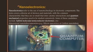 z
Nanoelectronics:
Nanoelectronics refer to the use of nanotechnology in electronic components. The
term covers a diverse set of devices and materials, with the common
characteristic that they are so small that inter-atomic interactions and quantum
mechanical properties need to be studied extensively. Some of these candidates
include: hybrid molecular/semiconductor electronics, one-
dimensional nanotubes/nanowires (e.g. Silicon nanowires or Carbon nanotubes)
or advanced molecular electronics. Recent silicon CMOS technology generations,
 