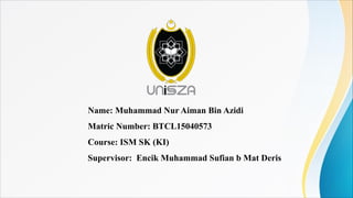 Name: Muhammad Nur Aiman Bin Azidi
Matric Number: BTCL15040573
Course: ISM SK (KI)
Supervisor: Encik Muhammad Sufian b Mat Deris
 