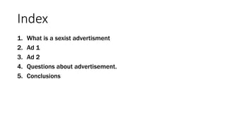 Index
1. What is a sexist advertisment
2. Ad 1
3. Ad 2
4. Questions about advertisement.
5. Conclusions
 