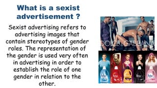 Sexist advertising refers to
advertising images that
contain stereotypes of gender
roles. The representation of
the gender is used very often
in advertising in order to
establish the role of one
gender in relation to the
other.
What is a sexist
advertisement ?
 